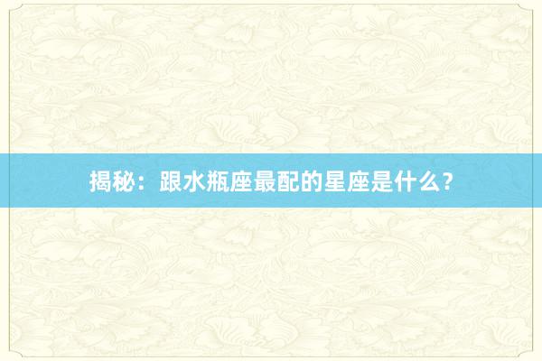 揭秘：跟水瓶座最配的星座是什么？