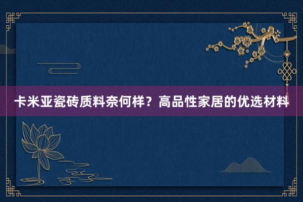 卡米亚瓷砖质料奈何样？高品性家居的优选材料
