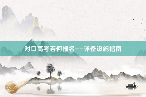 对口高考若何报名——详备设施指南