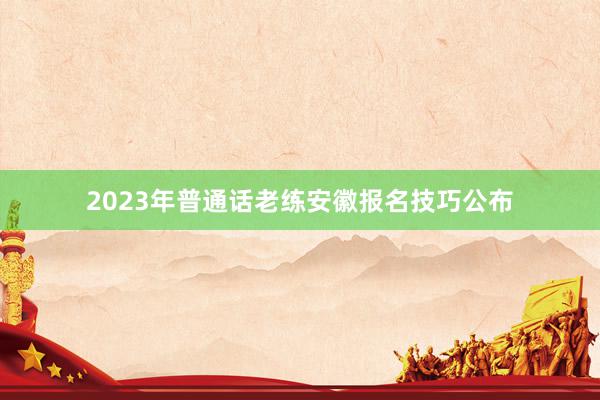 2023年普通话老练安徽报名技巧公布