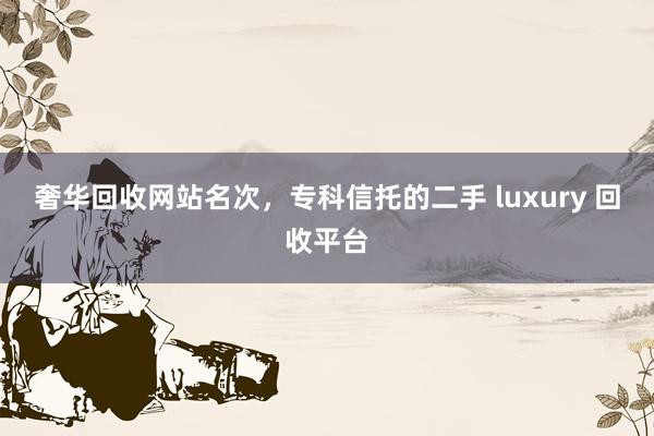 奢华回收网站名次，专科信托的二手 luxury 回收平台