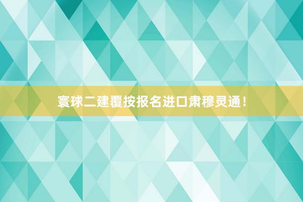 寰球二建覆按报名进口肃穆灵通！